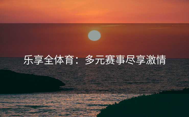 乐享全体育：多元赛事尽享激情