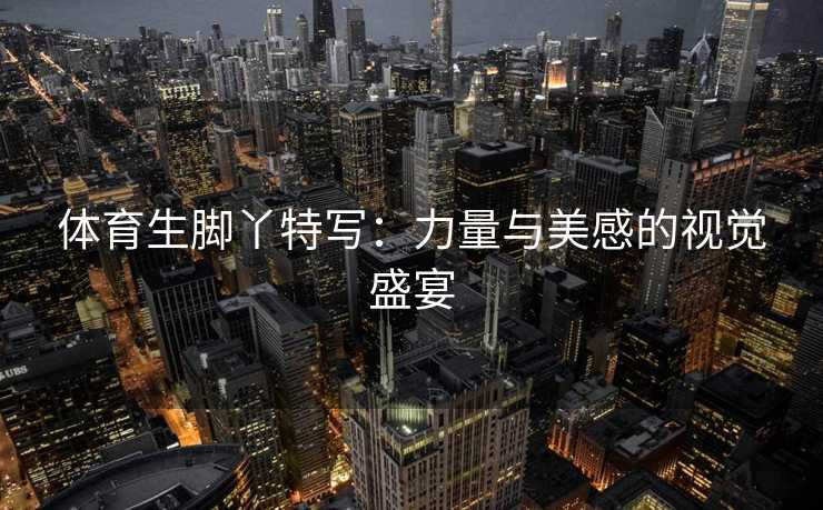 体育生脚丫特写：力量与美感的视觉盛宴