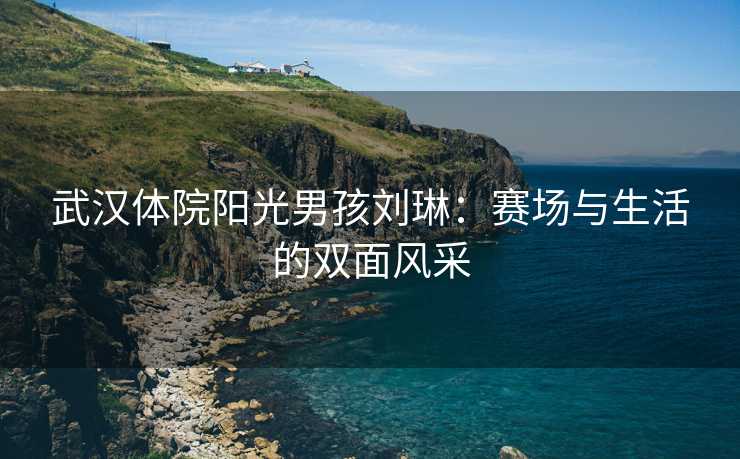 武汉体院阳光男孩刘琳：赛场与生活的双面风采