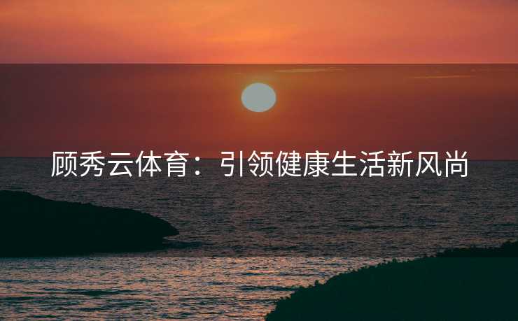 顾秀云体育：引领健康生活新风尚