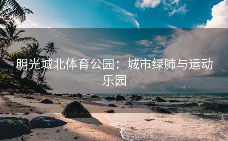 明光城北体育公园：城市绿肺与运动乐园