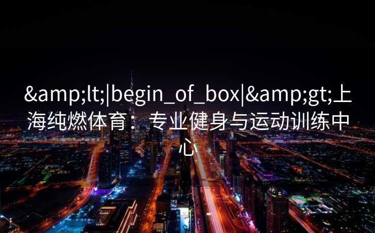 &lt;|begin_of_box|&gt;上海纯燃体育：专业健身与运动训练中心