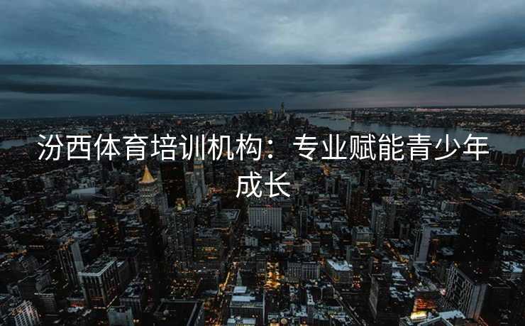 汾西体育培训机构：专业赋能青少年成长