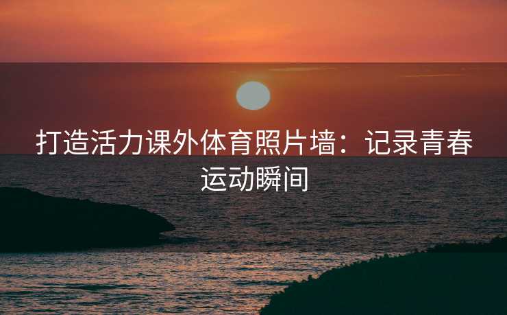 打造活力课外体育照片墙：记录青春运动瞬间