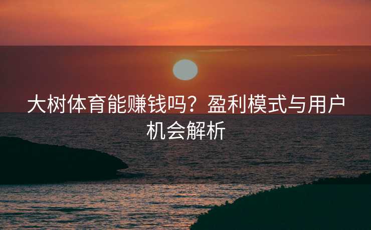 大树体育能赚钱吗?盈利模式与用户机会解析 大树体育能赚钱吗?盈利模式与用户机会解析