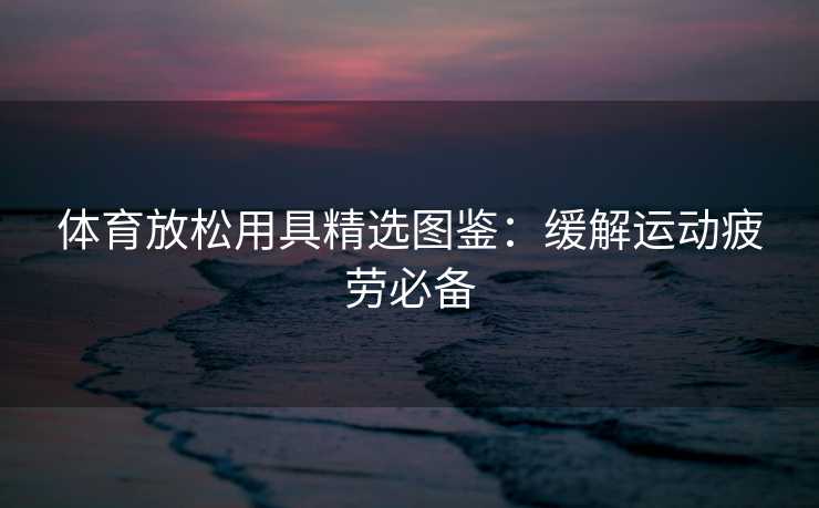 体育放松用具精选图鉴:缓解运动疲劳必备 体育放松用具精选图鉴:缓解运动疲劳必备