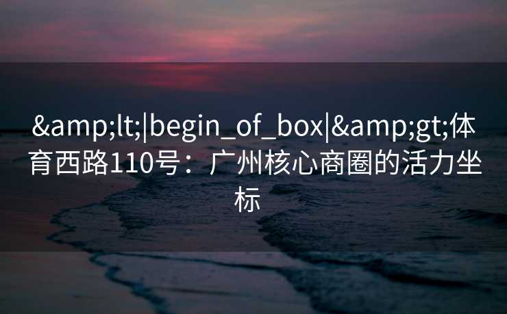 &lt;|begin_of_box|&gt;体育西路110号：广州核心商圈的活力坐标  
