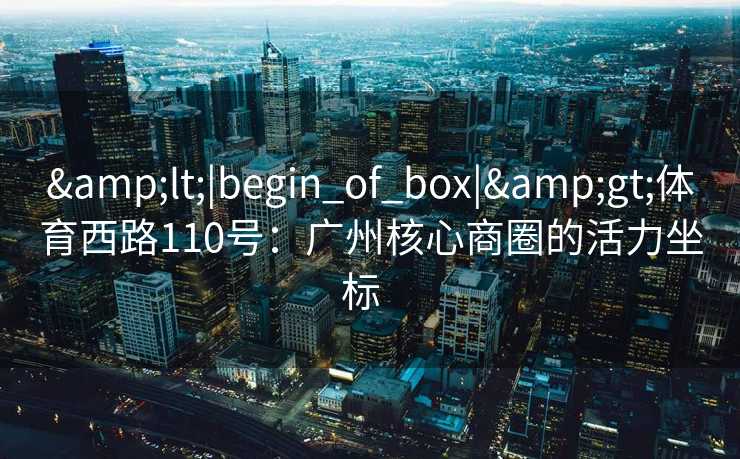 &lt;|begin_of_box|&gt;体育西路110号：广州核心商圈的活力坐标  