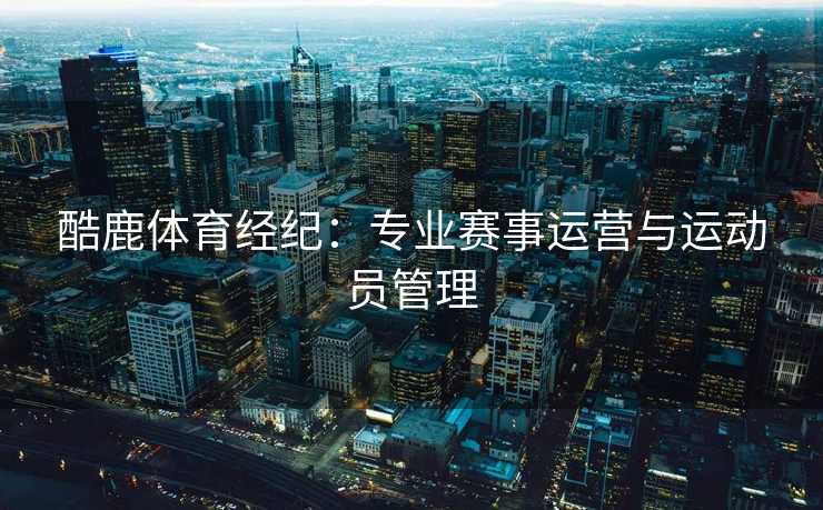 酷鹿体育经纪:专业赛事运营与运动员管理 酷鹿体育经纪:专业赛事运营与运动员管理