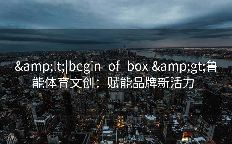 &lt;|begin_of_box|&gt;鲁能体育文创：赋能品牌新活力  
