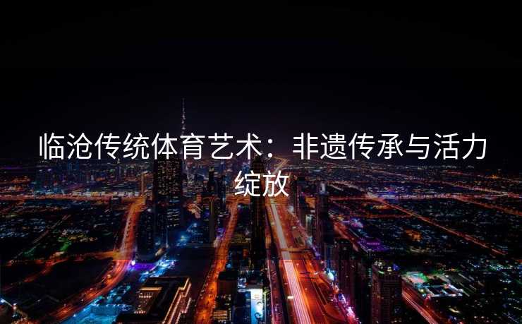 临沧传统体育艺术：非遗传承与活力绽放