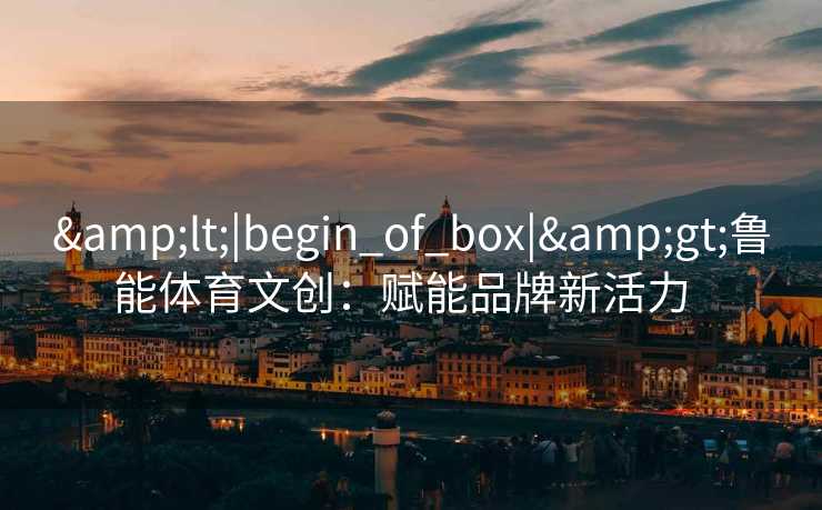 &lt;|begin_of_box|&gt;鲁能体育文创：赋能品牌新活力  