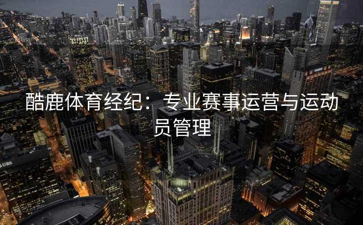 酷鹿体育经纪:专业赛事运营与运动员管理 酷鹿体育经纪:专业赛事运营与运动员管理