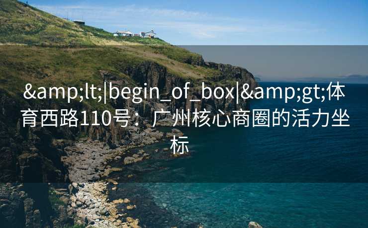 &lt;|begin_of_box|&gt;体育西路110号：广州核心商圈的活力坐标  