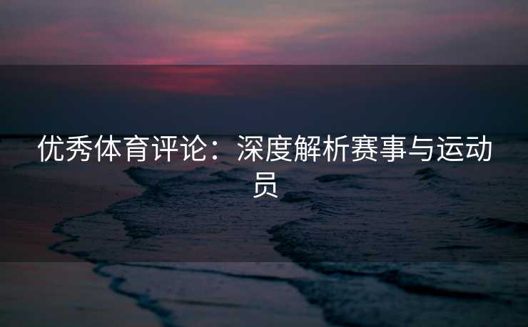 优秀体育评论:深度解析赛事与运动员 优秀体育评论:深度解析赛事与运动员