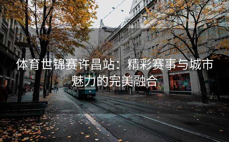 体育世锦赛许昌站:精彩赛事与城市魅力的完美融合 体育世锦赛许昌站:精彩赛事与城市魅力的完美融合