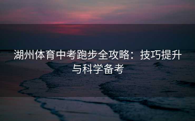 湖州体育中考跑步全攻略：技巧提升与科学备考