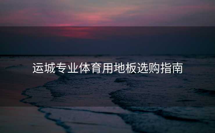 运城专业体育用地板选购指南 运城专业体育用地板选购指南