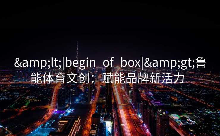 &lt;|begin_of_box|&gt;鲁能体育文创：赋能品牌新活力  