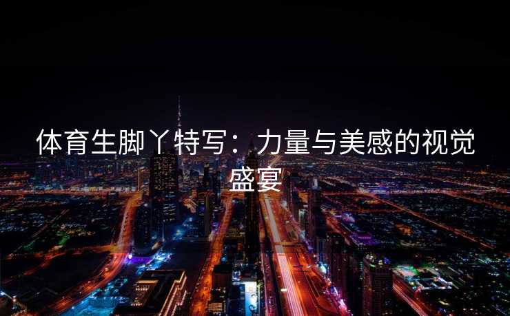 体育生脚丫特写：力量与美感的视觉盛宴