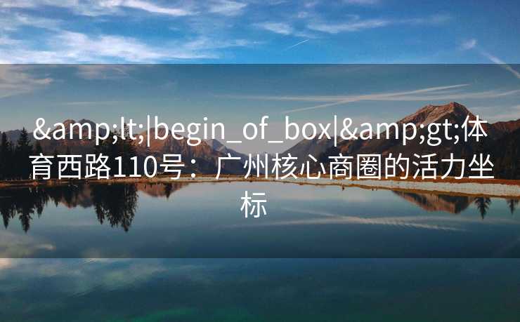 &lt;|begin_of_box|&gt;体育西路110号：广州核心商圈的活力坐标  
