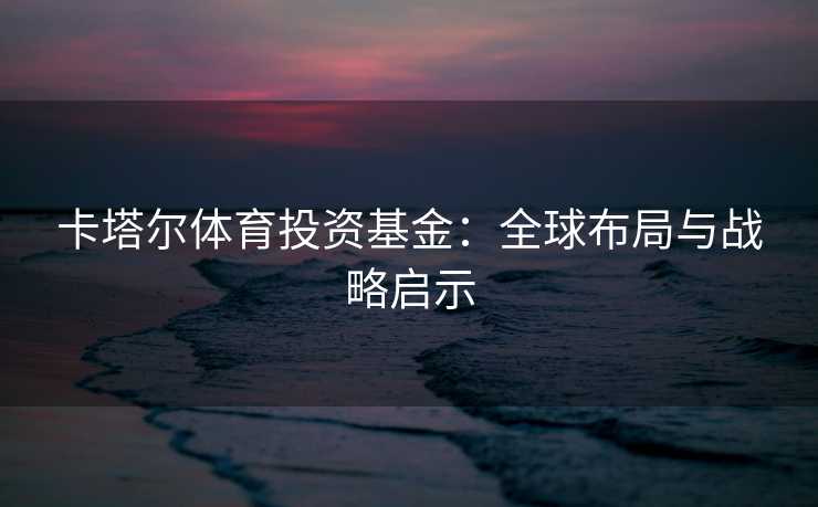 卡塔尔体育投资基金：全球布局与战略启示