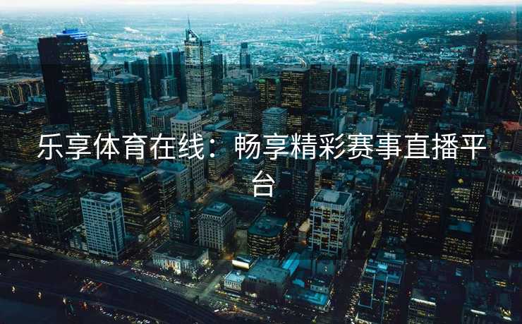 乐享体育在线:畅享精彩赛事直播平台 乐享体育在线:畅享精彩赛事直播平台