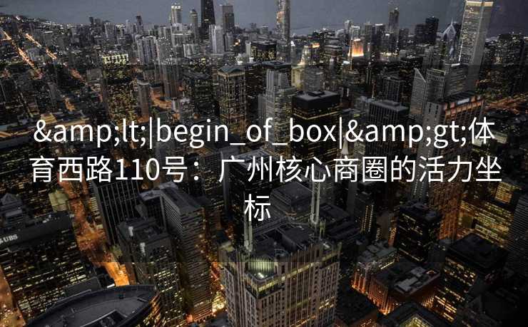 &lt;|begin_of_box|&gt;体育西路110号：广州核心商圈的活力坐标  