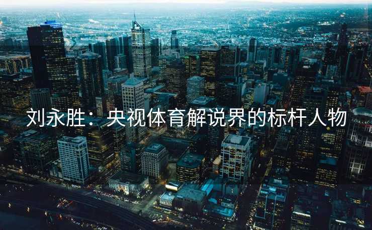 刘永胜:央视体育解说界的标杆人物 刘永胜:央视体育解说界的标杆人物