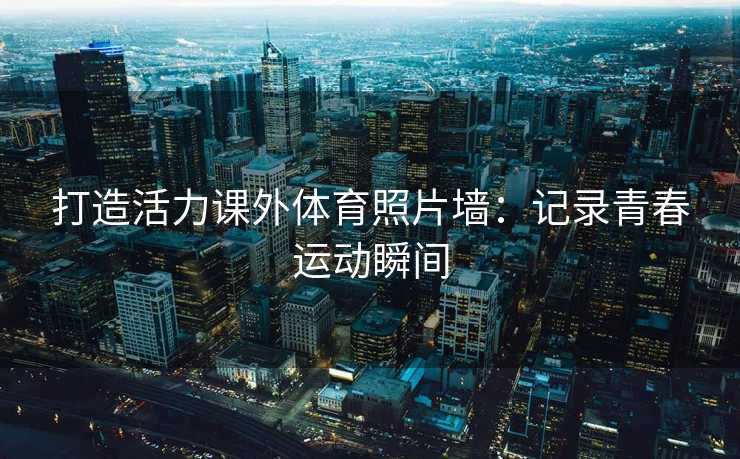 打造活力课外体育照片墙：记录青春运动瞬间