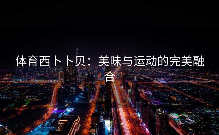 体育西卜卜贝:美味与运动的完美融合 体育西卜卜贝:美味与运动的完美融合