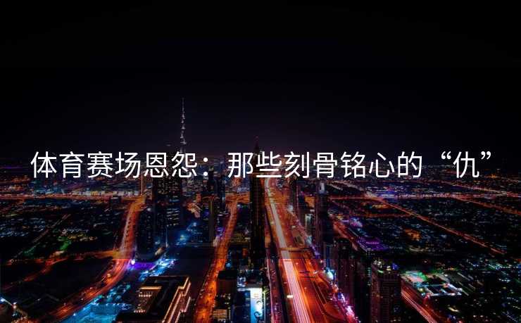 体育赛场恩怨:那些刻骨铭心的“仇” 体育赛场恩怨:那些刻骨铭心的“仇”