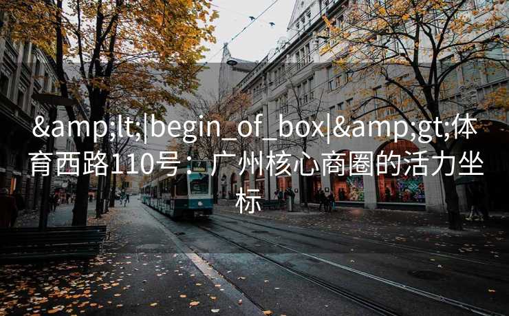 &lt;|begin_of_box|&gt;体育西路110号：广州核心商圈的活力坐标  