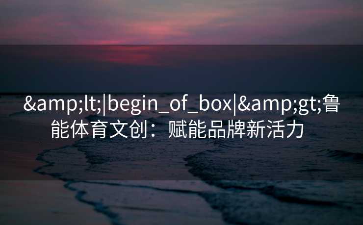 &lt;|begin_of_box|&gt;鲁能体育文创：赋能品牌新活力  