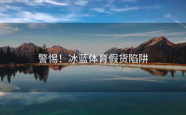 警惕！冰蓝体育假货陷阱