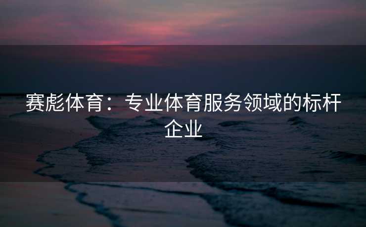 赛彪体育:专业体育服务领域的标杆企业 赛彪体育:专业体育服务领域的标杆企业