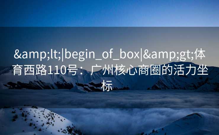 &lt;|begin_of_box|&gt;体育西路110号：广州核心商圈的活力坐标  