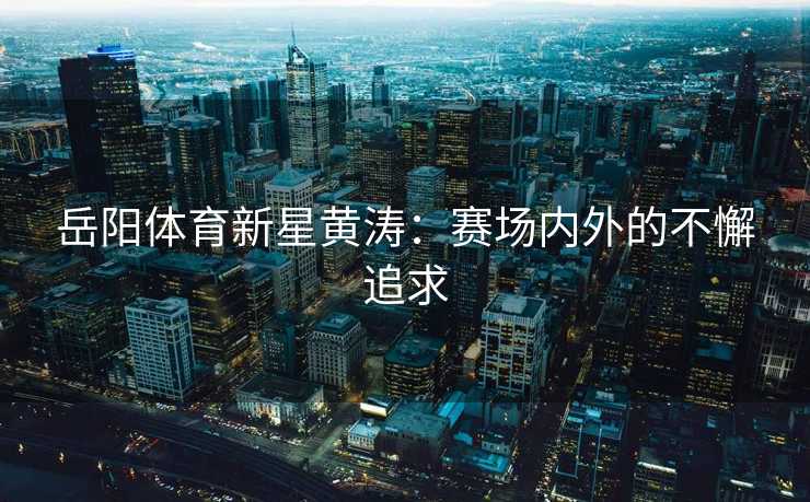 岳阳体育新星黄涛:赛场内外的不懈追求 岳阳体育新星黄涛:赛场内外的不懈追求