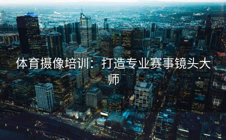 体育摄像培训：打造专业赛事镜头大师