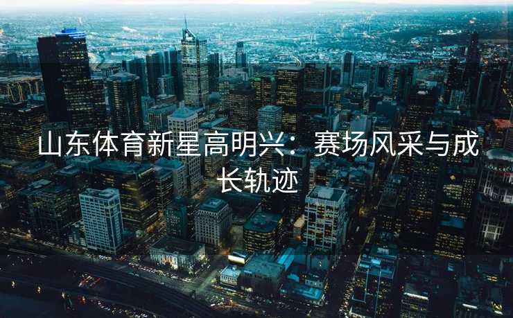 山东体育新星高明兴：赛场风采与成长轨迹