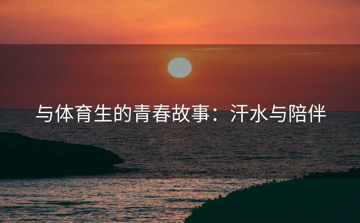 与体育生的青春故事：汗水与陪伴