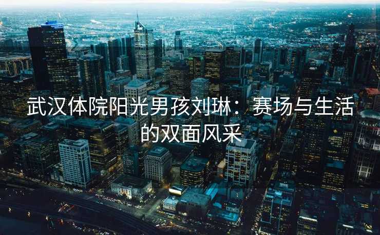 武汉体院阳光男孩刘琳：赛场与生活的双面风采