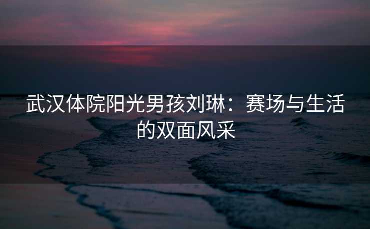 武汉体院阳光男孩刘琳：赛场与生活的双面风采