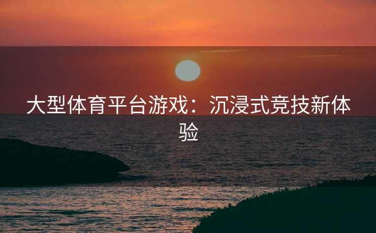大型体育平台游戏:沉浸式竞技新体验 大型体育平台游戏:沉浸式竞技新体验