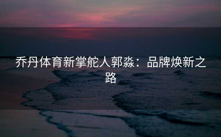 乔丹体育新掌舵人郭淼:品牌焕新之路 乔丹体育新掌舵人郭淼:品牌焕新之路