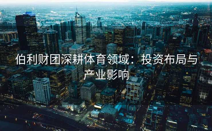 伯利财团深耕体育领域：投资布局与产业影响
