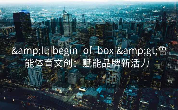 <|begin_of_box|>鲁能体育文创：赋能品牌新活力  
