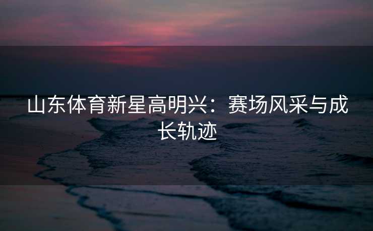 山东体育新星高明兴：赛场风采与成长轨迹