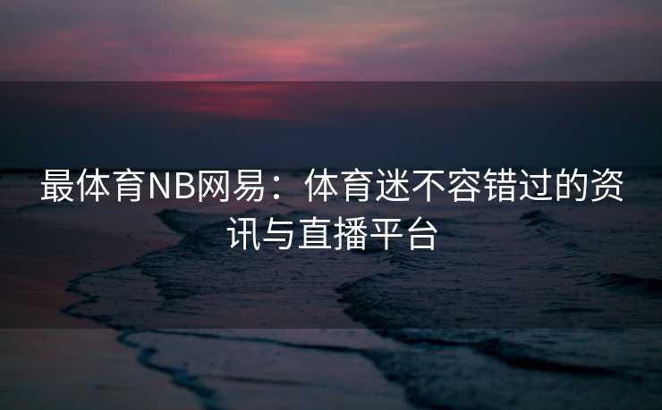 最体育NB网易：体育迷不容错过的资讯与直播平台