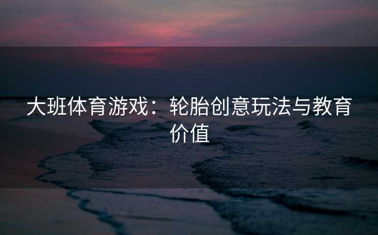 大班体育游戏：轮胎创意玩法与教育价值